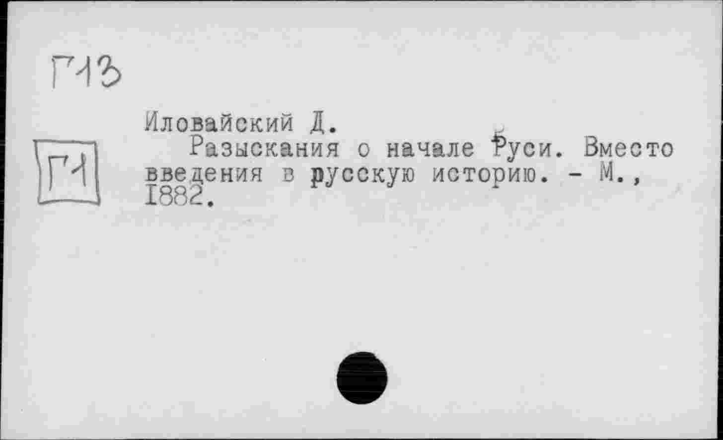 ﻿Иловайский Д.
Разыскания о начале Руси, введения в русскую историю. 1882.